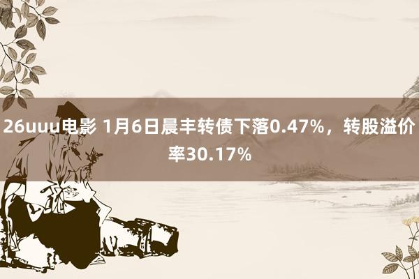 26uuu电影 1月6日晨丰转债下落0.47%，转股溢价率30.17%