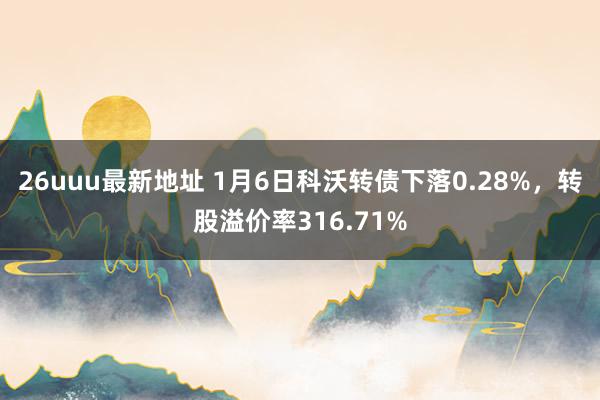 26uuu最新地址 1月6日科沃转债下落0.28%，转股溢价率316.71%