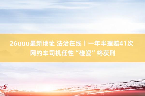 26uuu最新地址 法治在线丨一年半理赔41次 网约车司机任性“碰瓷”终获刑