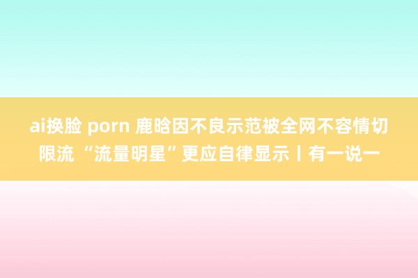 ai换脸 porn 鹿晗因不良示范被全网不容情切限流 “流量明星”更应自律显示丨有一说一