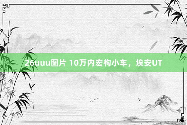 26uuu图片 10万内宏构小车，埃安UT