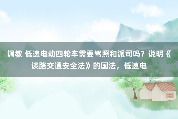 调教 低速电动四轮车需要驾照和派司吗？说明《谈路交通安全法》的国法，低速电