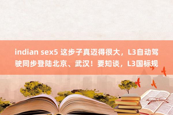 indian sex5 这步子真迈得很大，L3自动驾驶同步登陆北京、武汉！要知谈，L3国标规