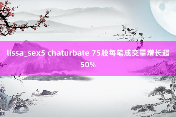 lissa_sex5 chaturbate 75股每笔成交量增长超50%