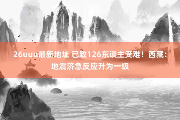 26uuu最新地址 已致126东谈主受难！西藏：地震济急反应升为一级