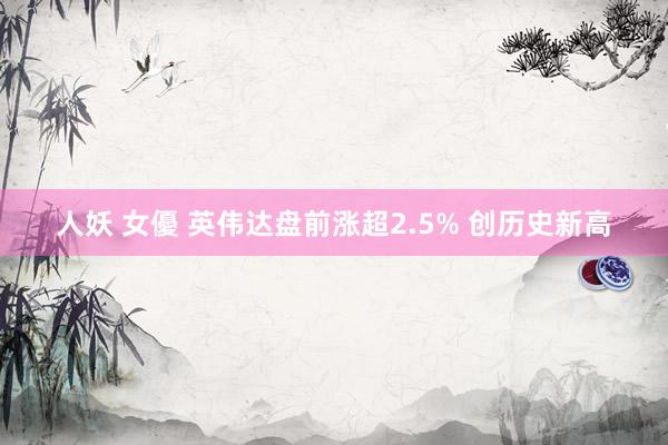 人妖 女優 英伟达盘前涨超2.5% 创历史新高