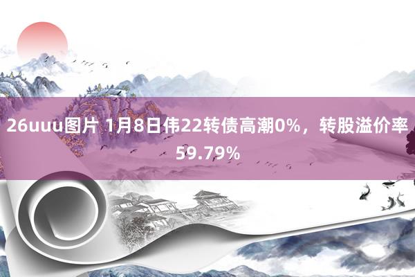 26uuu图片 1月8日伟22转债高潮0%，转股溢价率59.79%