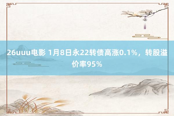 26uuu电影 1月8日永22转债高涨0.1%，转股溢价率95%