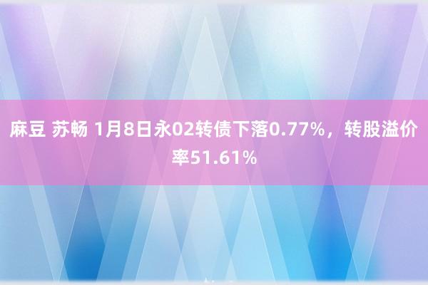 麻豆 苏畅 1月8日永02转债下落0.77%，转股溢价率51.61%