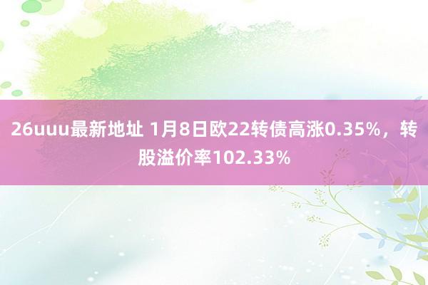 26uuu最新地址 1月8日欧22转债高涨0.35%，转股溢价率102.33%