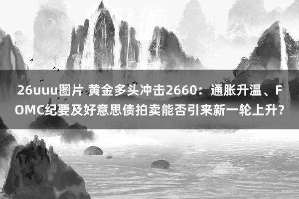 26uuu图片 黄金多头冲击2660：通胀升温、FOMC纪要及好意思债拍卖能否引来新一轮上升？