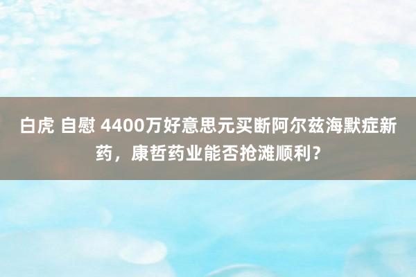 白虎 自慰 4400万好意思元买断阿尔兹海默症新药，康哲药业能否抢滩顺利？