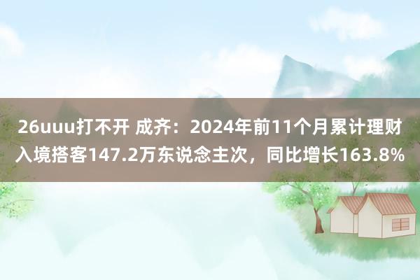 26uuu打不开 成齐：2024年前11个月累计理财入境搭客147.2万东说念主次，同比增长163.8%