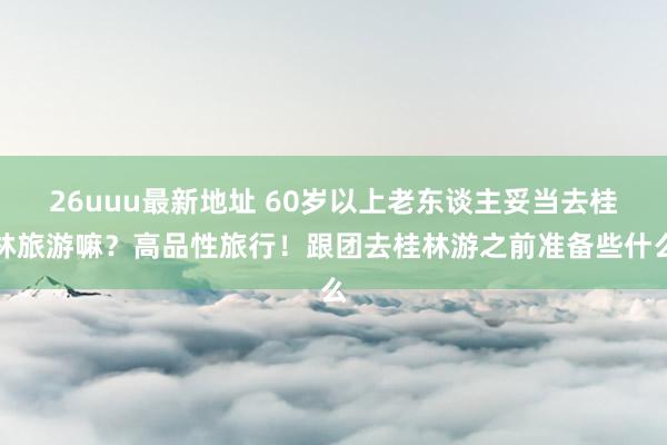 26uuu最新地址 60岁以上老东谈主妥当去桂林旅游嘛？高品性旅行！跟团去桂林游之前准备些什么