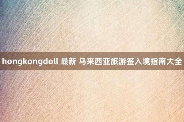 hongkongdoll 最新 马来西亚旅游签入境指南大全