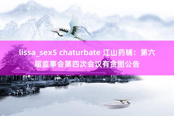 lissa_sex5 chaturbate 江山药辅：第六届监事会第四次会议有贪图公告