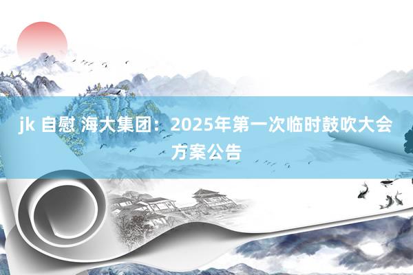 jk 自慰 海大集团：2025年第一次临时鼓吹大会方案公告