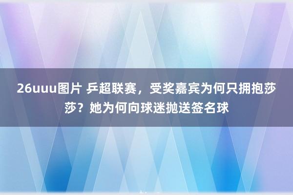 26uuu图片 乒超联赛，受奖嘉宾为何只拥抱莎莎？她为何向球迷抛送签名球