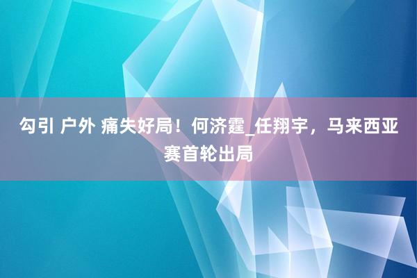 勾引 户外 痛失好局！何济霆_任翔宇，马来西亚赛首轮出局