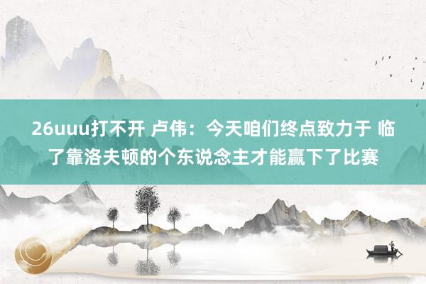 26uuu打不开 卢伟：今天咱们终点致力于 临了靠洛夫顿的个东说念主才能赢下了比赛