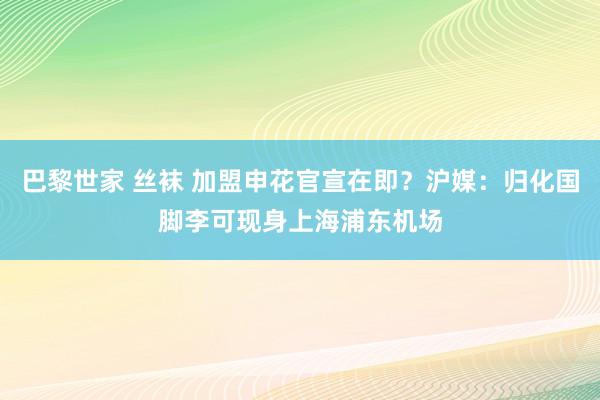 巴黎世家 丝袜 加盟申花官宣在即？沪媒：归化国脚李可现身上海浦东机场