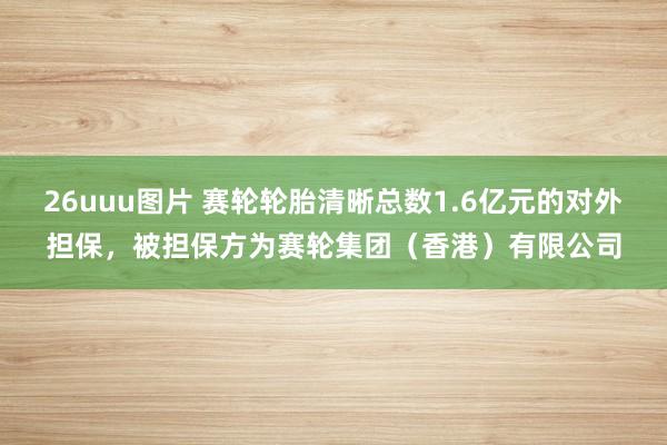 26uuu图片 赛轮轮胎清晰总数1.6亿元的对外担保，被担保方为赛轮集团（香港）有限公司