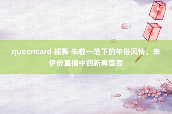 queencard 裸舞 朱敬一笔下的年俗风情，来伊份直播中的新春盛宴