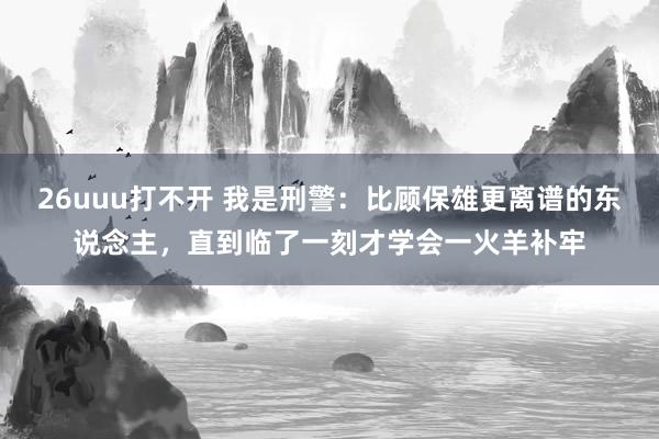 26uuu打不开 我是刑警：比顾保雄更离谱的东说念主，直到临了一刻才学会一火羊补牢