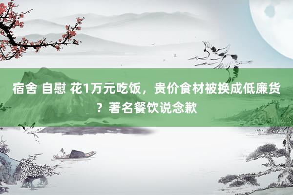 宿舍 自慰 花1万元吃饭，贵价食材被换成低廉货？著名餐饮说念歉