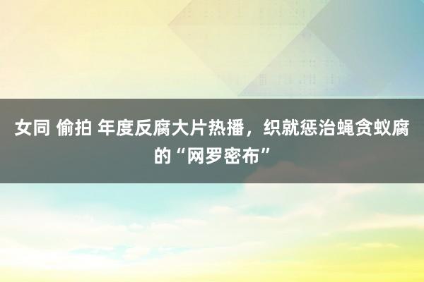 女同 偷拍 年度反腐大片热播，织就惩治蝇贪蚁腐的“网罗密布”