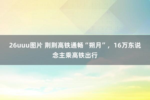 26uuu图片 荆荆高铁通畅“朔月”，16万东说念主乘高铁出行