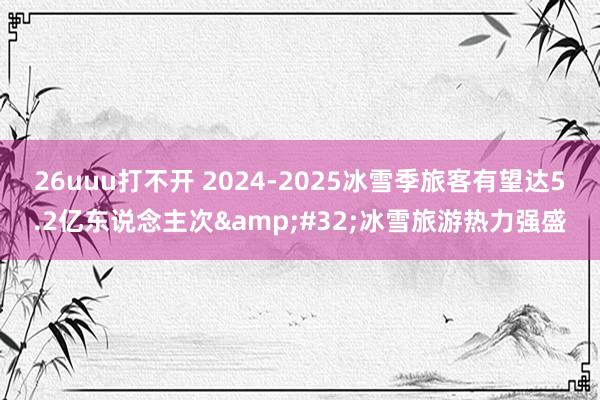 26uuu打不开 2024-2025冰雪季旅客有望达5.2亿东说念主次&#32;冰雪旅游热力强盛