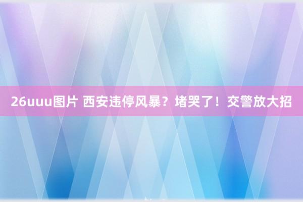 26uuu图片 西安违停风暴？堵哭了！交警放大招