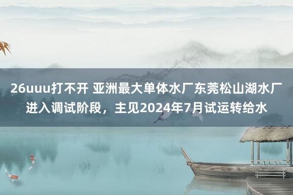 26uuu打不开 亚洲最大单体水厂东莞松山湖水厂进入调试阶段，主见2024年7月试运转给水