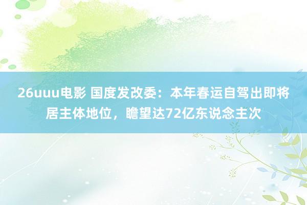 26uuu电影 国度发改委：本年春运自驾出即将居主体地位，瞻望达72亿东说念主次