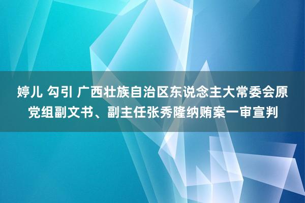 婷儿 勾引 广西壮族自治区东说念主大常委会原党组副文书、副主任张秀隆纳贿案一审宣判