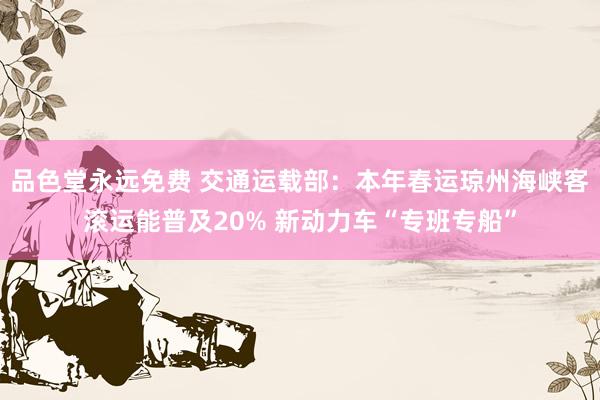 品色堂永远免费 交通运载部：本年春运琼州海峡客滚运能普及20% 新动力车“专班专船”