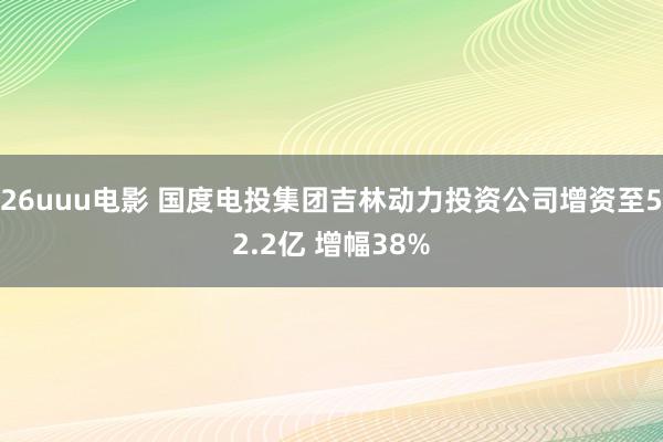 26uuu电影 国度电投集团吉林动力投资公司增资至52.2亿 增幅38%