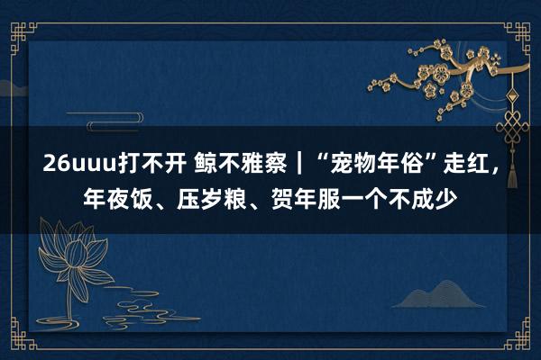 26uuu打不开 鲸不雅察｜“宠物年俗”走红，年夜饭、压岁粮、贺年服一个不成少