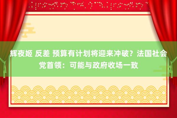 辉夜姬 反差 预算有计划将迎来冲破？法国社会党首领：可能与政府收场一致