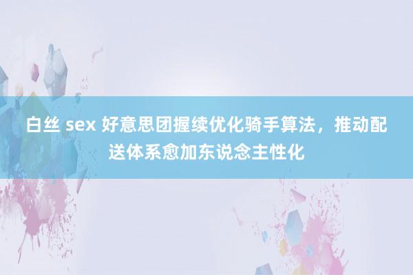 白丝 sex 好意思团握续优化骑手算法，推动配送体系愈加东说念主性化