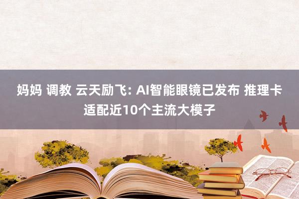 妈妈 调教 云天励飞: AI智能眼镜已发布 推理卡适配近10个主流大模子