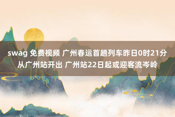 swag 免费视频 广州春运首趟列车昨日0时21分从广州站开出 广州站22日起或迎客流岑岭