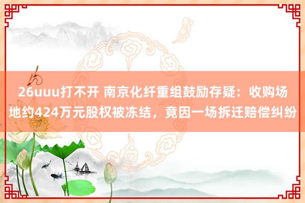 26uuu打不开 南京化纤重组鼓励存疑：收购场地约424万元股权被冻结，竟因一场拆迁赔偿纠纷