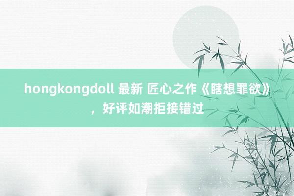 hongkongdoll 最新 匠心之作《瞎想罪欲》，好评如潮拒接错过