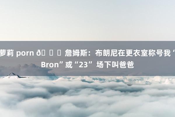 萝莉 porn 😂詹姆斯：布朗尼在更衣室称号我“Bron”或“23” 场下叫爸爸