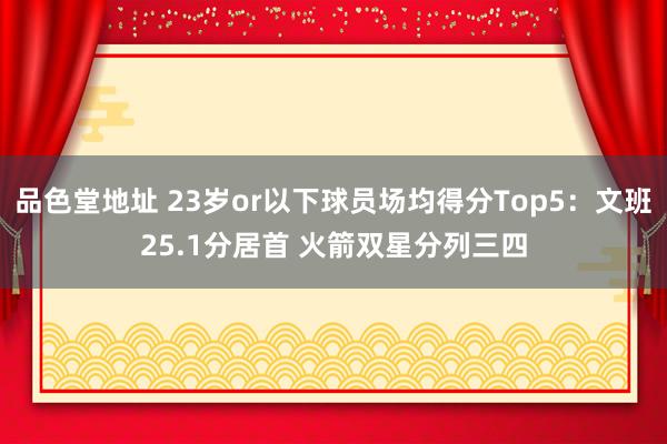 品色堂地址 23岁or以下球员场均得分Top5：文班25.1分居首 火箭双星分列三四