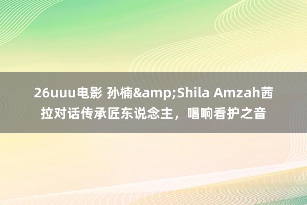 26uuu电影 孙楠&Shila Amzah茜拉对话传承匠东说念主，唱响看护之音