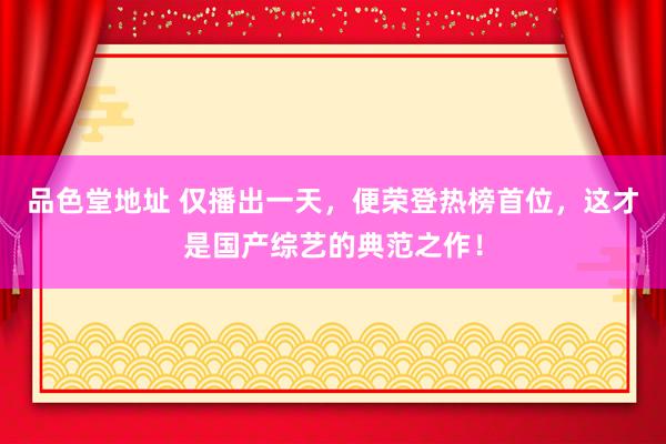 品色堂地址 仅播出一天，便荣登热榜首位，这才是国产综艺的典范之作！