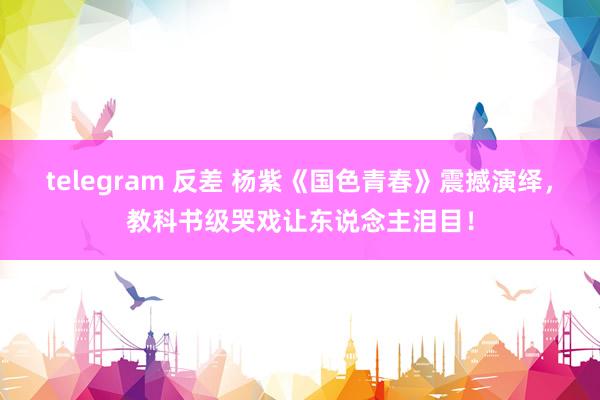 telegram 反差 杨紫《国色青春》震撼演绎，教科书级哭戏让东说念主泪目！